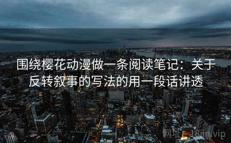 围绕樱花动漫做一条阅读笔记:关于反转叙事的写法的用一段话讲透