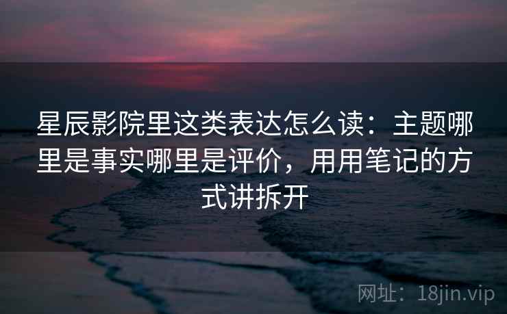 星辰影院里这类表达怎么读:主题哪里是事实哪里是评价,用用笔记的方式讲拆开 星辰影院里这类表达怎么读:主题哪里是事实哪里是评价,用用笔记的方式讲拆开