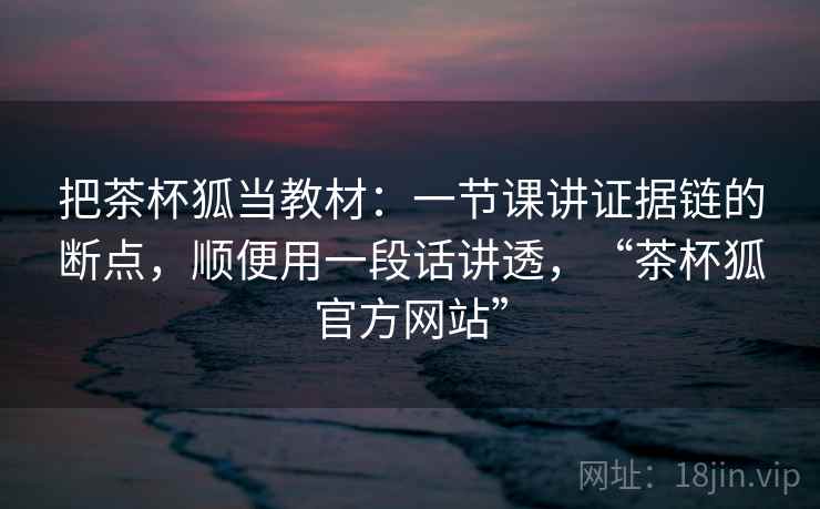 把茶杯狐当教材:一节课讲证据链的断点,顺便用一段话讲透,“茶杯狐官方网站” 把茶杯狐当教材:一节课讲证据链的断点,顺便用一段话讲透,“茶杯狐官方网站”