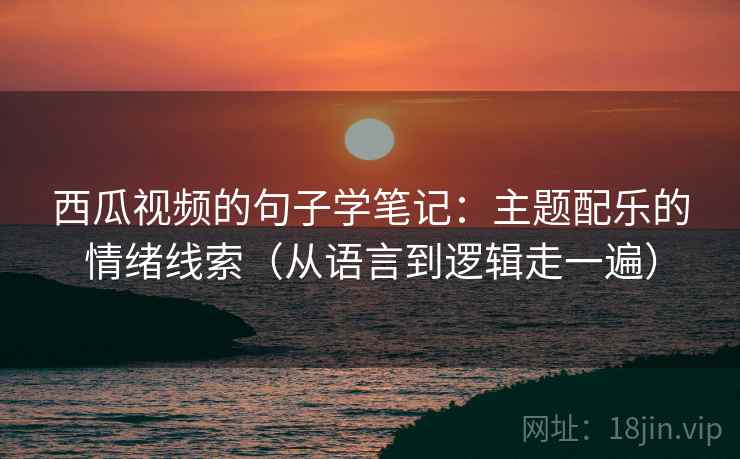 西瓜视频的句子学笔记:主题配乐的情绪线索(从语言到逻辑走一遍) 西瓜视频的句子学笔记:主题配乐的情绪线索(从语言到逻辑走一遍)