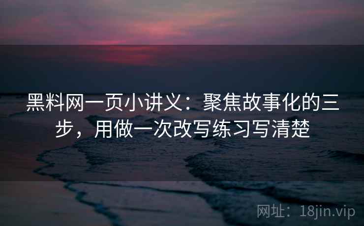 黑料网一页小讲义：聚焦故事化的三步，用做一次改写练习写清楚