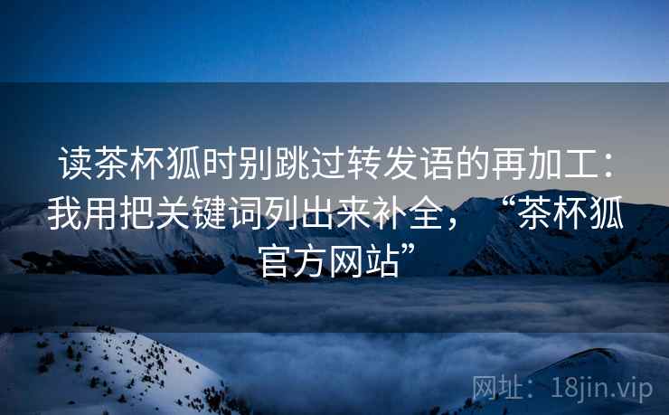 读茶杯狐时别跳过转发语的再加工:我用把关键词列出来补全,“茶杯狐官方网站” 读茶杯狐时别跳过转发语的再加工:我用把关键词列出来补全,“茶杯狐官方网站”