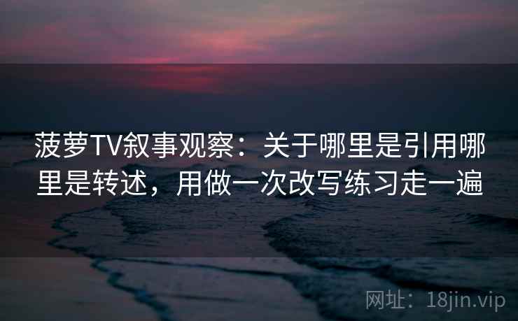 菠萝TV叙事观察:关于哪里是引用哪里是转述,用做一次改写练习走一遍 菠萝TV叙事观察:关于哪里是引用哪里是转述,用做一次改写练习走一遍