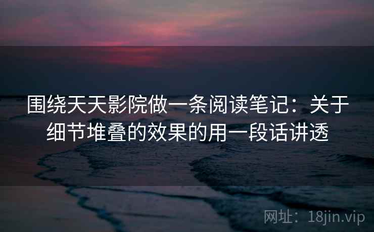 围绕天天影院做一条阅读笔记:关于细节堆叠的效果的用一段话讲透 围绕天天影院做一条阅读笔记:关于细节堆叠的效果的用一段话讲透