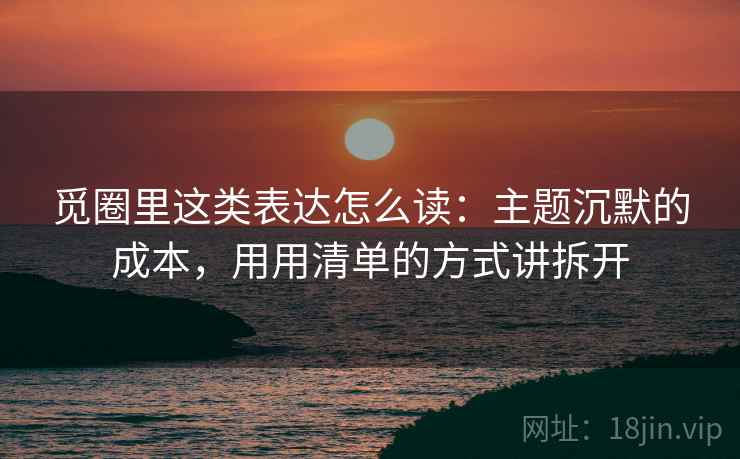 觅圈里这类表达怎么读:主题沉默的成本,用用清单的方式讲拆开