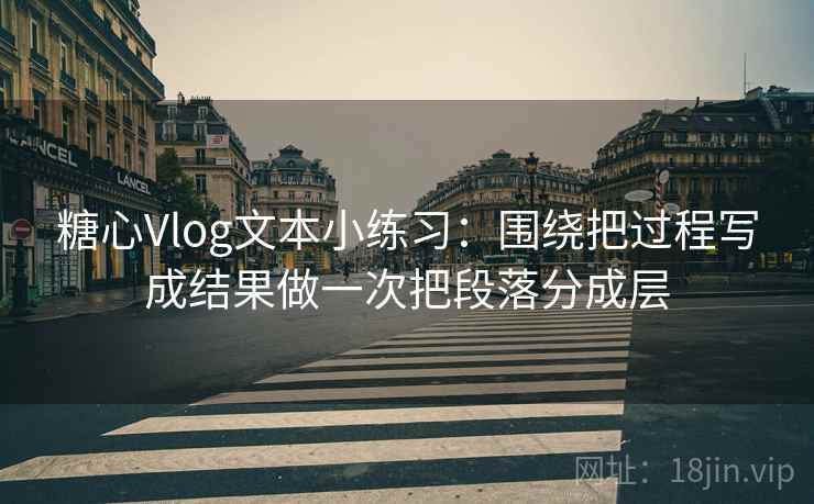 糖心Vlog文本小练习：围绕把过程写成结果做一次把段落分成层